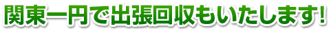 関東一円で出張回収もいたします！
